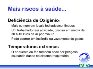Mais riscos à saúde...
Deficiência de Oxigênio:
Mais comum em locais fechados/confinados
Um trabalhador em atividade, precisa em média de
30 a 40 litros de ar por minuto.
Pode ocorrer em incêndio ou vazamento de gases
Temperaturas extremas
O ar quente ou frio também pode ser perigoso,
causando danos no sistema respiratório
 