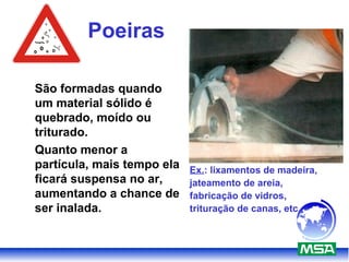 Poeiras
São formadas quando
um material sólido é
quebrado, moído ou
triturado.
Quanto menor a
partícula, mais tempo ela
ficará suspensa no ar,
aumentando a chance de
ser inalada.
Ex.: lixamentos de madeira,
jateamento de areia,
fabricação de vidros,
trituração de canas, etc.
 
