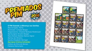 O PIM fazendo a diferença nas famílias
Macrorregião: Norte
Município: Campos Borges
Responsáveis: Chaiane Barbosa Niederauer
Marisa Ignes Orsolin Morgan
Nara Elziane Median Mattos Signor
Mariluz de Oliveira
Sandra Elizabeth Heringer
Marciane Cristina Schneider
Indiara da Silva de Moraes
Fabiana Vieira Kuhn
 