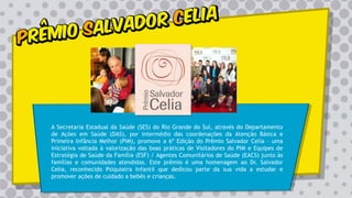 A Secretaria Estadual da Saúde (SES) do Rio Grande do Sul, através do Departamento
de Ações em Saúde (DAS), por intermédio das coordenações da Atenção Básica e
Primeira Infância Melhor (PIM), promove a 6ª Edição do Prêmio Salvador Celia – uma
iniciativa voltada à valorização das boas práticas de Visitadores do PIM e Equipes de
Estratégia de Saúde da Família (ESF) / Agentes Comunitários de Saúde (EACS) junto às
famílias e comunidades atendidas. Este prêmio é uma homenagem ao Dr. Salvador
Celia, reconhecido Psiquiatra Infantil que dedicou parte da sua vida a estudar e
promover ações de cuidado a bebês e crianças.
 