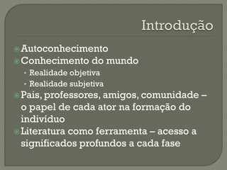 Autoconhecimento
Conhecimento do mundo
• Realidade objetiva
• Realidade subjetiva
Pais, professores, amigos, comunidade –
o papel de cada ator na formação do
indivíduo
Literatura como ferramenta – acesso a
significados profundos a cada fase
 