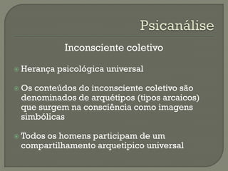 Inconsciente coletivo
 Herança psicológica universal
 Os conteúdos do inconsciente coletivo são
denominados de arquétipos (tipos arcaicos)
que surgem na consciência como imagens
simbólicas
 Todos os homens participam de um
compartilhamento arquetípico universal
 