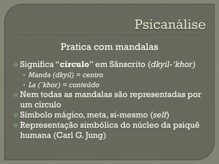 Pratica com mandalas
 Significa “círculo” em Sânscrito (dkyil-‘khor)
• Manda (dkyil) = centro
• La (`khor) = conteúdo
 Nem todas as mandalas são representadas por
um círculo
 Símbolo mágico, meta, si-mesmo (self)
 Representação simbólica do núcleo da psiquê
humana (Carl G. Jung)
 