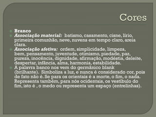  Branco
 Associação material: batismo, casamento, cisne, lírio,
primeira comunhão, neve, nuvens em tempo claro, areia
clara.
 Associação afetiva: ordem, simplicidade, limpeza,
bem, pensamento, juventude, otimismo, piedade, paz,
pureza, inocência, dignidade, afirmação, modéstia, deleite,
despertar, infância, alma, harmonia, estabilidade.
 A palavra banco nos vem do germânico blank
(brilhante). Simboliza a luz, e nunca é considerado cor, pois
de fato não é. Se para os orientais é a morte, o fim, o nada.
Representa também, para nós ocidentais, os vestíbulo do
fim, isto é , o medo ou representa um espaço (entrelinhas).
 
