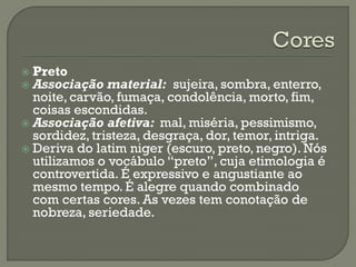  Preto
 Associação material: sujeira, sombra, enterro,
noite, carvão, fumaça, condolência, morto, fim,
coisas escondidas.
 Associação afetiva: mal, miséria, pessimismo,
sordidez, tristeza, desgraça, dor, temor, intriga.
 Deriva do latim niger (escuro, preto, negro). Nós
utilizamos o vocábulo “preto”, cuja etimologia é
controvertida. É expressivo e angustiante ao
mesmo tempo. É alegre quando combinado
com certas cores. As vezes tem conotação de
nobreza, seriedade.
 