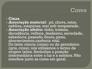  Cinza
 Associação material: pó, chuva, ratos,
neblina, máquinas, mar sob tempestade.
 Associação afetiva: tédio, tristeza,
decadência, velhice, desânimo, seriedade,
sabedoria, passado, finura, pena,
aborrecimento,carência vital.
Do latim cinicia (cinza) ou do germânico
(gris, cinza); nós utilizamos o termo de
origem latina. Simboliza a posição
intermediária entre a luz e a sombra. Não
interfere junto as cores em geral.
 