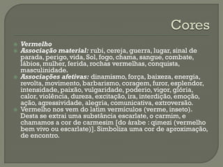 Vermelho
 Associação material: rubi, cereja, guerra, lugar, sinal de
parada, perigo, vida, Sol, fogo, chama, sangue, combate,
lábios, mulher, ferida, rochas vermelhas, conquista,
masculinidade.
 Associações afetivas: dinamismo, força, baixeza, energia,
revolta, movimento, barbarismo, coragem, furor, esplendor,
intensidade, paixão, vulgaridade, poderio, vigor, glória,
calor, violência, dureza, excitação, ira, interdição, emoção,
ação, agressividade, alegria, comunicativa, extroversão.
 Vermelho nos vem do latim vermículos (verme, inseto).
Desta se extrai uma substância escarlate, o carmim, e
chamamos a cor de carmesim [do árabe : qimezi (vermelho
bem vivo ou escarlate)]. Simboliza uma cor de aproximação,
de encontro.
 