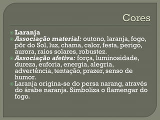  Laranja
 Associação material: outono, laranja, fogo,
pôr do Sol, luz, chama, calor, festa, perigo,
aurora, raios solares, robustez.
 Associação afetiva: força, luminosidade,
dureza, euforia, energia, alegria,
advertência, tentação, prazer, senso de
humor.
 Laranja origina-se do persa narang, através
do árabe naranja. Simboliza o flamengar do
fogo.
 