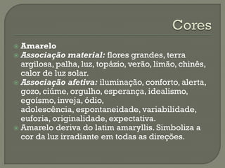  Amarelo
 Associação material: flores grandes, terra
argilosa, palha, luz, topázio, verão, limão, chinês,
calor de luz solar.
 Associação afetiva: iluminação, conforto, alerta,
gozo, ciúme, orgulho, esperança, idealismo,
egoísmo, inveja, ódio,
adolescência, espontaneidade, variabilidade,
euforia, originalidade, expectativa.
 Amarelo deriva do latim amaryllis. Simboliza a
cor da luz irradiante em todas as direções.
 