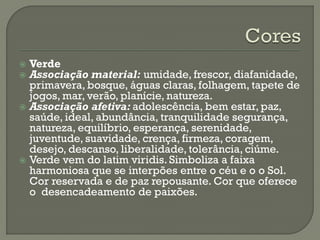 Verde
 Associação material: umidade, frescor, diafanidade,
primavera, bosque, águas claras, folhagem, tapete de
jogos, mar, verão, planície, natureza.
 Associação afetiva: adolescência, bem estar, paz,
saúde, ideal, abundância, tranquilidade segurança,
natureza, equilíbrio, esperança, serenidade,
juventude, suavidade, crença, firmeza, coragem,
desejo, descanso, liberalidade, tolerância, ciúme.
 Verde vem do latim viridis. Simboliza a faixa
harmoniosa que se interpões entre o céu e o o Sol.
Cor reservada e de paz repousante. Cor que oferece
o desencadeamento de paixões.
 