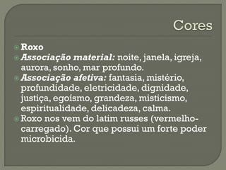  Roxo
 Associação material: noite, janela, igreja,
aurora, sonho, mar profundo.
 Associação afetiva: fantasia, mistério,
profundidade, eletricidade, dignidade,
justiça, egoísmo, grandeza, misticismo,
espiritualidade, delicadeza, calma.
 Roxo nos vem do latim russes (vermelho-
carregado). Cor que possui um forte poder
microbicida.
 