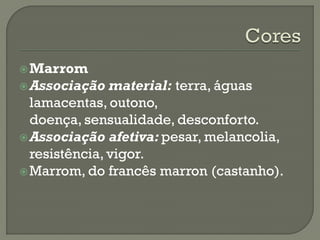 Marrom
Associação material: terra, águas
lamacentas, outono,
doença, sensualidade, desconforto.
Associação afetiva: pesar, melancolia,
resistência, vigor.
Marrom, do francês marron (castanho).
 