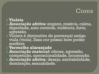  Violeta
 Associação afetiva: engano, miséria, calma,
dignidade, auto controle, violência, furto,
agressão.
 Violeta é diminutivo do provençal antigo
viula (viola). Essa cor possui bom poder
sonífero.
 Vermelho alaranjado
 Associação material: ofensa, agressão,
competição, operacionalidade, locomoção.
 Associação afetiva: desejo, excitabilidade,
dominação, sexualidade.
 