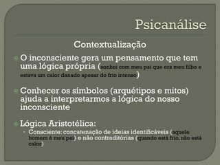 Contextualização
 O inconsciente gera um pensamento que tem
uma lógica própria (sonhei com meu pai que era meu filho e
estava um calor danado apesar do frio intenso)
 Conhecer os símbolos (arquétipos e mitos)
ajuda a interpretarmos a lógica do nosso
inconsciente
 Lógica Aristotélica:
• Consciente: concatenação de ideias identificáveis (aquele
homem é meu pai) e não contraditórias (quando está frio, não está
calor)
 