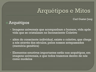 Carl Gustav Jung
 Arquétipos
• Imagens universais que acompanham o homem, vida após
vida que se cristalizam no Inconsciente Coletivo
• além do consciente individual, existe o coletivo, que chega
a nós através dos séculos, pelos nossos antepassados
(memória genética)
• Elementos emotivos importantes estão nos arquétipos, em
imagens universais, e que todos trazemos dentro de nós
como modelos
 