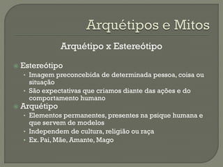 Arquétipo x Estereótipo
 Estereótipo
• Imagem preconcebida de determinada pessoa, coisa ou
situação
• São expectativas que criamos diante das ações e do
comportamento humano
 Arquétipo
• Elementos permanentes, presentes na psique humana e
que servem de modelos
• Independem de cultura, religião ou raça
• Ex. Pai, Mãe, Amante, Mago
 