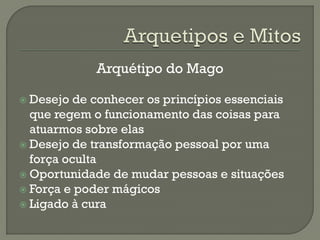 Arquétipo do Mago
 Desejo de conhecer os princípios essenciais
que regem o funcionamento das coisas para
atuarmos sobre elas
 Desejo de transformação pessoal por uma
força oculta
 Oportunidade de mudar pessoas e situações
 Força e poder mágicos
 Ligado à cura
 