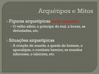 Figuras arquetípicas (SLIDES - ARQUÉTIPOS)
• O velho sábio, o príncipe do mal, a bruxa, as
divindades, etc.
Situações arquetípicas
• A criação do mundo, a queda do homem, o
apocalipse, o combate heroico, os mundos
inferiores, o labirinto, etc.
 