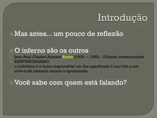 Mas antes... um pouco de reflexão
O inferno são os outros
 Jean-Paul Charles Aymard Sartre (1905 — 1980) - Filósofo existencialista
 EXISTENCIALISMO
o indivíduo é o único responsável em dar significado à sua vida e em
vivê-la de maneira sincera e apaixonada
Você sabe com quem está falando?
 