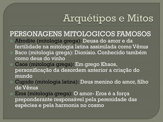 PERSONAGENS MITOLOGICOS FAMOSOS
 Afrodite (mitologia grega): Deusa do amor e da
fertilidade na mitologia latina assimilada como Vênus
 Baco (mitologia grega): Dionísio. Conhecido também
como deus do vinho
 Caos (mitologia grega): Em grego Khaos,
personificação da desordem anterior a criação do
mundo
 Cupido (mitologia latina): Deus menino do amor, filho
de Vênus
 Eros (mitologia grega): O amor- Eros é a força
preponderante responsável pela perenidade das
espécies e pela harmonia no cosmo
 