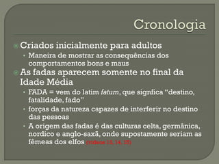  Criados inicialmente para adultos
• Maneira de mostrar as consequências dos
comportamentos bons e maus
 As fadas aparecem somente no final da
Idade Média
• FADA = vem do latim fatum, que signfica “destino,
fatalidade, fado”
• forças da natureza capazes de interferir no destino
das pessoas
• A origem das fadas é das culturas celta, germânica,
nordico e anglo-saxã, onde supostamente seriam as
fêmeas dos elfos (videos 13, 14, 15)
 
