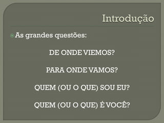 As grandes questões:
DE ONDE VIEMOS?
PARA ONDE VAMOS?
QUEM (OU O QUE) SOU EU?
QUEM (OU O QUE) É VOCÊ?
 