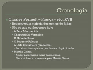  Charles Perrault – França - séc. XVII
• Reescreveu a maioria dos contos de fadas
• São os que conhecemos hoje
 A Bela Adormecida
 Chapeuzinho Vermelho
 O Gato de Botas
 O Pequeno Polegar
 A Gata Borralheira (cinderela)
 Borralho: cinzas quentes que ficam no fogão à lenha
 Mamãe Gansa
 Ajudar na formação moral das meninas.
 Carochinha era outro nome para Mamãe Gansa
 
