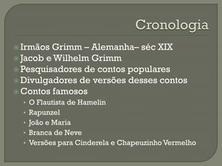 Irmãos Grimm – Alemanha– séc XIX
 Jacob e Wilhelm Grimm
 Pesquisadores de contos populares
 Divulgadores de versões desses contos
 Contos famosos
• O Flautista de Hamelin
• Rapunzel
• João e Maria
• Branca de Neve
• Versões para Cinderela e Chapeuzinho Vermelho
 