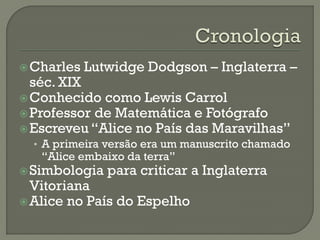 Charles Lutwidge Dodgson – Inglaterra –
séc. XIX
Conhecido como Lewis Carrol
Professor de Matemática e Fotógrafo
Escreveu “Alice no País das Maravilhas”
• A primeira versão era um manuscrito chamado
“Alice embaixo da terra”
Simbologia para criticar a Inglaterra
Vitoriana
Alice no País do Espelho
 