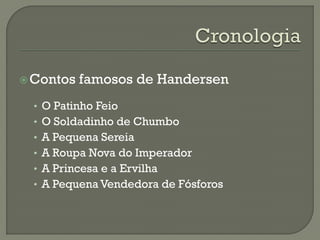 Contos famosos de Handersen
• O Patinho Feio
• O Soldadinho de Chumbo
• A Pequena Sereia
• A Roupa Nova do Imperador
• A Princesa e a Ervilha
• A Pequena Vendedora de Fósforos
 