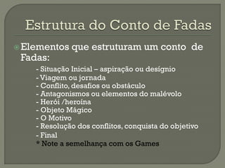 Elementos que estruturam um conto de
Fadas:
- Situação Inicial – aspiração ou desígnio
- Viagem ou jornada
- Conflito, desafios ou obstáculo
- Antagonismos ou elementos do malévolo
- Herói /heroína
- Objeto Mágico
- O Motivo
- Resolução dos conflitos, conquista do objetivo
- Final
* Note a semelhança com os Games
 
