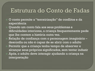  O conto permite a “terceirização” de conflitos e da
experiência
 Quando um conto fala aos seus problemas e
dificuldades interiores, a criança frequentemente pede
que lhe contem a história outra vez.
 Relação de confiança com o personagem imaginário –
desconfia ou não é capaz de se abrir com o adulto
 Permitir que a criança tenha tempo de absorver e
alcançar seus próprios significados, sem tentar induzir
 Após, o adulto deve interagir ajudando a criança na
interpretação
 