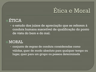 ÉTICA
• o estudo dos juízos de apreciação que se referem à
conduta humana suscetível de qualificação do ponto
de vista do bem e do mal.
 MORAL
• conjunto de regras de conduta consideradas como
válidas, quer de modo absoluto para qualquer tempo ou
lugar, quer para um grupo ou pessoa determinada
 