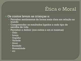  Os contos levam as crianças a:
• Perceber sentimentos de forma mais clara em relação ao
mundo
• Compreender os resultados ligados a cada tipo de
escolha de vida
• Perceber e definir (nos outros e em si mesmas)
 Ódio
 Inveja
 Orgulho
 Vaidade
 Amor
 Bondade
 Honestidade
 etc
 