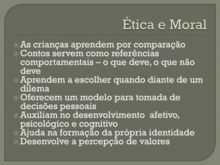  As crianças aprendem por comparação
 Contos servem como referências
comportamentais – o que deve, o que não
deve
 Aprendem a escolher quando diante de um
dilema
 Oferecem um modelo para tomada de
decisões pessoais
 Auxiliam no desenvolvimento afetivo,
psicológico e cognitivo
 Ajuda na formação da própria identidade
 Desenvolve a percepção de valores
 
