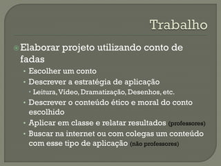 Elaborar projeto utilizando conto de
fadas
• Escolher um conto
• Descrever a estratégia de aplicação
 Leitura,Vídeo, Dramatização, Desenhos, etc.
• Descrever o conteúdo ético e moral do conto
escolhido
• Aplicar em classe e relatar resultados (professores)
• Buscar na internet ou com colegas um conteúdo
com esse tipo de aplicação (não professores)
 