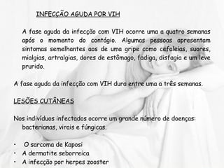 INFECÇÃO AGUDA POR VIH A fase aguda da infecção com VIH ocorre uma a quatro semanas após o momento do contágio. Algumas pessoas apresentam sintomas semelhantes aos de uma gripe como cefaleias, suores, mialgias, artralgias, dores de estômago, fadiga, disfagia e um leve prurido. A fase aguda da infecção com VIH dura entre uma a três semanas. LESÕES CUTÂNEAS   Nos indivíduos infectados ocorre um grande número de doenças: bacterianas, virais e fúngicas. O sarcoma de Kaposi A dermatite seborreica  A infecção por herpes zooster  