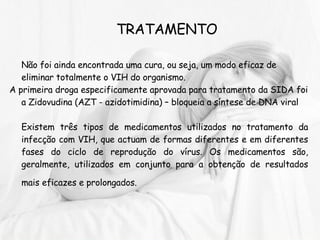 TRATAMENTO Não foi ainda encontrada uma cura, ou seja, um modo eficaz de eliminar totalmente o VIH do organismo. A primeira droga especificamente aprovada para tratamento da SIDA foi a Zidovudina (AZT - azidotimidina) – bloqueia a síntese de DNA viral Existem três tipos de medicamentos utilizados no tratamento da infecção com VIH, que actuam de formas diferentes e em diferentes fases do ciclo de reprodução do vírus. Os medicamentos são, geralmente, utilizados em conjunto para a obtenção de resultados mais eficazes e prolongados.   