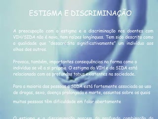 ESTIGMA E DISCRIMINAÇÃO A preocupação com o estigma e a discriminação nos doentes com VIH/SIDA não é nova, tem raízes longínquas. Tem sido descrito como a qualidade que “desacredita significativamente” um indivíduo aos olhos dos outros.  Provoca, também, importantes consequências na forma como o indivíduo se vê a si próprio. O estigma do VIH e da SIDA está relacionado com os profundos tabus existentes na sociedade.  Para a maioria das pessoas a SIDA está fortemente associada ao uso de drogas, sexo, doença prolongada e morte, assuntos sobre os quais muitas pessoas têm dificuldade em falar abertamente   O estigma e a discriminação nascem da profunda combinação da vergonha com o medo.  
