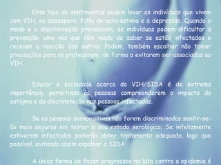Este tipo de sentimentos podem levar os indivíduos que vivem com VIH, ao desespero, falta de auto-estima e à depressão. Quando o medo e a discriminação prevalecem, os indivíduos podem dificultar a prevenção, uma vez que têm medo de saber se estão infectados e receiam a reacção dos outros. Podem, também escolher não tomar precauções para se protegerem, de forma a evitarem ser associados ao VIH.  Educar a sociedade acerca do VIH/SIDA é de extrema importância, permitindo às pessoas compreenderem o impacto do estigma e da discriminação nas pessoas infectadas.  Se as pessoas seropositivas não forem discriminadas sentir-se-ão mais seguras em testar o seu estado serológico. Se infelizmente estiverem infectados poderão obter tratamento adequado, logo que possível, evitando assim espalhar a SIDA  A única forma de fazer progressos na luta contra a epidemia é substituir a vergonha pela solidariedade e o medo pela esperança.  O silêncio e a discriminação ajudam a matar. 