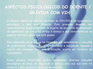 ASPECTOS PSICOLÓGICOS DO DOENTE / GRÁVIDA COM VIH O adoecer implica no indivíduo portador de VIH/SIDA um ajustamento psicológico a uma nova situação. Este processo depende das características da personalidade do sujeito, do seu estilo de adaptação, do significado que o sujeito atribui à doença e das características do suporte familiar e social que este possui.  Esta adaptação dá-se em várias fases que são semelhantes a reacções de ajustamento: negação, raiva, agressividade e resignação. Quando o sujeito não consegue lidar com a situação, ocorre um distúrbio de ajustamento. Estas pessoas infectadas podem apresentar diversas reacções psicológicas ao longo da adaptação á doença, uma vez que esta irá conduzir a uma autêntica revolução na sua vida.  
