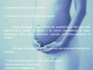 O sentimento de perda de controlo   A diminuição da auto-estima e a depressão   Estes indivíduos na sua maioria são pessimistas e têm uma visão negativa de si mesmo, do mundo e do futuro, sentimentos de culpa, insegurança, raiva, medo, ansiedade, rejeição, ostracismo,pensando no suicídio. Os aspectos psicológicos relacionados com estes sentimentos são diversos: - “Incerteza do prognóstico e do curso da doença; - Desfiguramento e debilitação; - Efeitos dos tratamentos; - Isolamento, abandono e rejeição sexual; - Infectar outros ou ser infectado; 