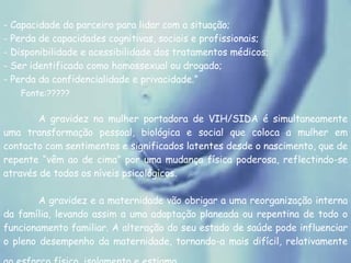 - Capacidade do parceiro para lidar com a situação; - Perda de capacidades cognitivas, sociais e profissionais; - Disponibilidade e acessibilidade dos tratamentos médicos; - Ser identificado como homossexual ou drogado; - Perda da confidencialidade e privacidade.” Fonte:????? A gravidez na mulher portadora de VIH/SIDA é simultaneamente uma transformação pessoal, biológica e social que coloca a mulher em contacto com sentimentos e significados latentes desde o nascimento, que de repente “vêm ao de cima” por uma mudança física poderosa, reflectindo-se através de todos os níveis psicológicos.  A gravidez e a maternidade vão obrigar a uma reorganização interna da família, levando assim a uma adaptação planeada ou repentina de todo o funcionamento familiar. A alteração do seu estado de saúde pode influenciar o pleno desempenho da maternidade, tornando-a mais difícil, relativamente ao esforço físico, isolamento e estigma.   