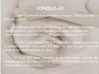 CONCLUSÃO   O VIH é o Vírus da Imunodeficiência Humana.. Existe dois tipos, o VIH-1 e o VIH-2.  A infecção com o VIH caracteriza-se por três fases diferentes. Ocorre primeiro o período de infecção aguda, segue-se um período assintomático e na terceira fase o seropositivo passa a ter SIDA.  A SIDA é uma síndrome de Imunodeficiência porque o vírus deixa o sistema imunitário deficiente, e é Adquirida, uma vez que resulta da acção de um agente externo do corpo. O vírus VIH pode transmitir-se de três modos, através das relações sexuais, do intercâmbio de sangue e do intercâmbio perinatal de fluídos entre a mãe e a criança 