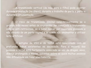 A transmissão vertical (da mãe para o filho) pode ocorrer durante a gestação (no útero), durante o trabalho de parto e parto e durante a amamentação. O risco de transmissão diminui consideravelmente se a grávida três meses antes de engravidar ter começado o tratamento com os anti-retrovirais, se o bebé nascer por cesariana planeada e não através de um parto vaginal e se a mãe não amamentar e utilizar leite artificial. O estigma do VIH e da SIDA está relacionado com os profundos tabus existentes na sociedade. Para a maioria das pessoas a SIDA está fortemente associada ao uso de drogas, sexo, doença prolongada e morte, assuntos sobre os quais muitas pessoas têm dificuldade em falar abertamente. 