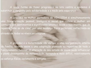 A única forma de fazer progressos na luta contra a epidemia é substituir a vergonha pela solidariedade e o medo pela esperança. A gravidez na mulher portadora de VIH/SIDA é simultaneamente uma transformação pessoal, biológica e social que coloca a mulher em contacto com sentimentos e significados latentes desde o nascimento, que de repente “vêm ao de cima” por uma mudança física poderosa, reflectindo-se através de todos os níveis psicológicos.   A gravidez e a maternidade vão obrigar a uma reorganização interna da família, levando assim a uma adaptação planeada ou repentina de todo o funcionamento familiar. A alteração do seu estado de saúde pode influenciar o pleno desempenho da maternidade, tornando-a mais difícil, relativamente ao esforço físico, isolamento e estigma.   