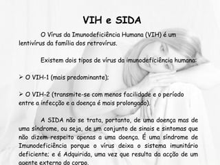 O Vírus da Imunodeficiência Humana (VIH) é um lentivírus da família dos retrovírus.  Existem dois tipos de vírus da imunodeficiência humana: O VIH-1 (mais predominante); O VIH-2 (transmite-se com menos facilidade e o período entre a infecção e a doença é mais prolongado). A SIDA não se trata, portanto, de uma doença mas de uma síndrome, ou seja, de um conjunto de sinais e sintomas que não dizem respeito apenas a uma doença. É uma síndrome de Imunodeficiência porque o vírus deixa o sistema imunitário deficiente; e é Adquirida, uma vez que resulta da acção de um agente externo do corpo. VIH e SIDA   