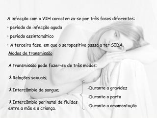 A infecção com o VIH caracteriza-se por três fases diferentes: período de infecção aguda período assintomático  A terceira fase, em que o seropositivo passa a ter SIDA. Modos de transmissão A transmissão pode fazer-se de três modos:  Relações sexuais; Intercâmbio de sangue; Intercâmbio perinatal de fluídos  entre a mãe e a criança. Durante a gravidez Durante o parto Durante a amamentação 