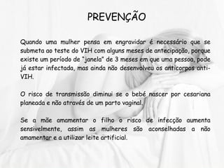 PREVENÇÃO Quando uma mulher pensa em engravidar é necessário que se submeta ao teste do VIH com alguns meses de antecipação, porque existe um período de “janela” de 3 meses em que uma pessoa, pode já estar infectada, mas ainda não desenvolveu os anticorpos anti-VIH.  O risco de transmissão diminui se o bebé nascer por cesariana planeada e não através de um parto vaginal.  Se a mãe amamentar o filho o risco de infecção aumenta sensivelmente, assim as mulheres são aconselhadas a não amamentar e a utilizar leite artificial. 