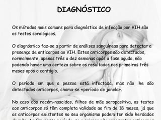 DIAGNÓSTICO Os métodos mais comuns para diagnóstico de infecção por VIH são os testes sorológicos. O diagnóstico faz-se a partir de análises sanguíneas para detectar a presença de anticorpos ao VIH. Estes anticorpos são detectados, normalmente, apenas três a dez semanas após a fase aguda, não podendo haver uma certeza sobre os resultados nos primeiros três meses após o contágio. O período em que a pessoa está infectada, mas não lhe são detectados anticorpos, chama-se «período de janela».  No caso dos recém-nascidos, filhos de mãe seropositiva, os testes aos anticorpos só têm completa validade ao fim de 18 meses, já que os anticorpos existentes no seu organismo podem ter sido herdados da mãe. Ao fim desse período, se a criança não apresentar anticorpos é porque o VIH não se encontra presente e o bebé torna-se seronegativo.   